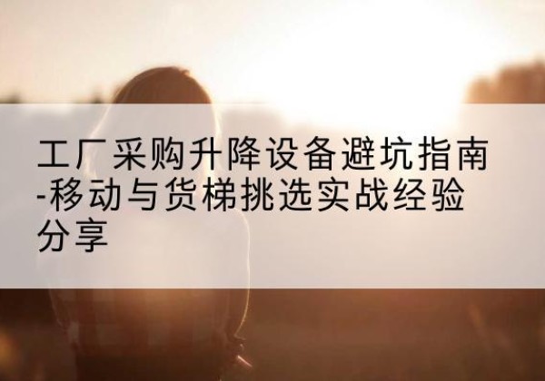 谯城移动式升降机怎么选-工厂采购升降设备避坑指南-移动与货梯挑选实战经验分享