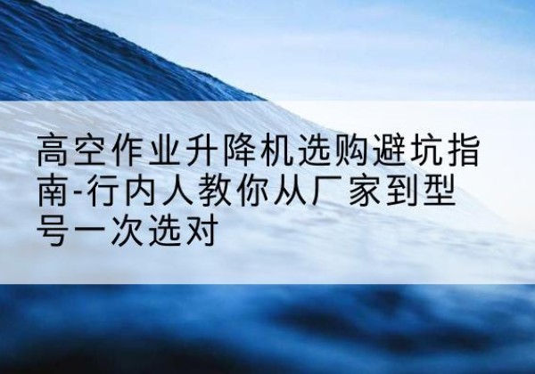 谯城升降平台厂家-高空作业升降机选购避坑指南-行内人教你从厂家到型号一次选对
