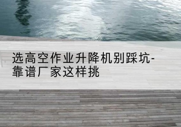 谯城剪叉式升降机厂家-选高空作业升降机别踩坑-靠谱厂家这样挑