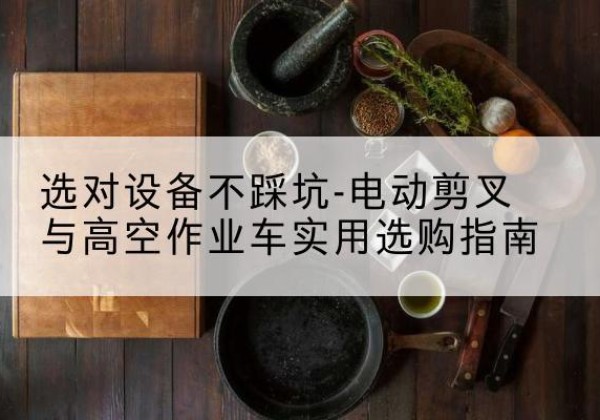 谯城电动剪叉升降平台怎么选-选对设备不踩坑-电动剪叉与高空作业车实用选购指南