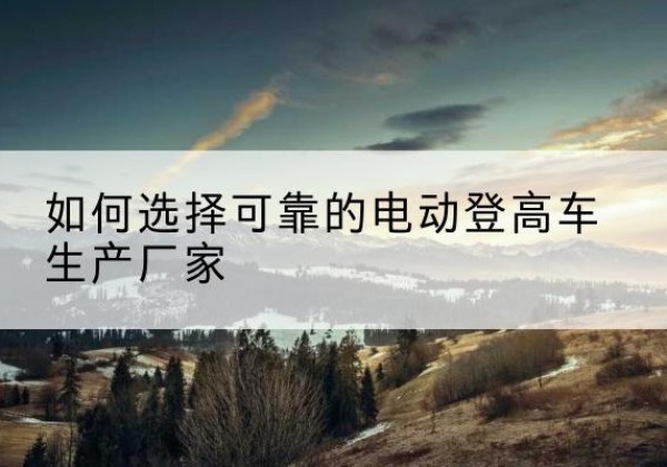 谯城电动登高车厂家-如何选择可靠的电动登高车生产厂家