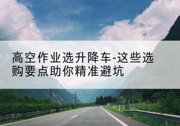 谯城升降车厂家-高空作业选升降车-这些选购要点助你*避坑