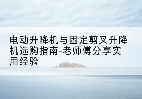 谯城电动升降机怎么选-电动升降机与固定剪叉升降机选购指南-老师傅分享实用经验