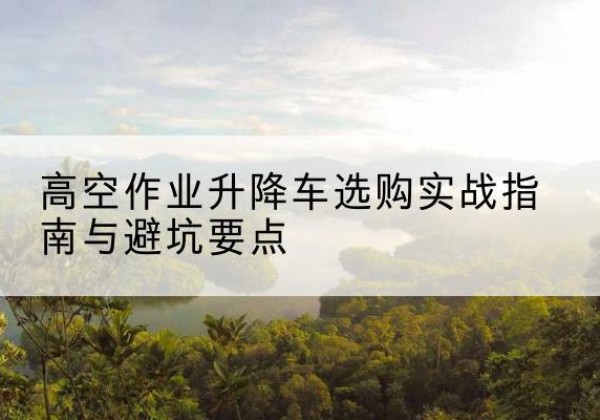 谯城升降车怎么选-高空作业升降车选购实战指南与避坑要点