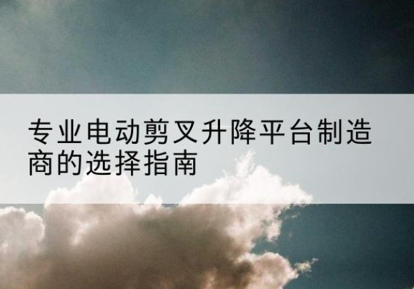 谯城电动剪叉升降平台厂家-专业电动剪叉升降平台制造商的选择指南